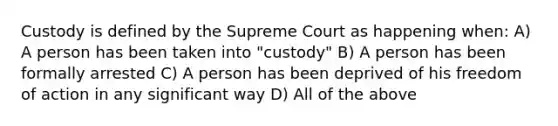 Custody is defined by the Supreme Court as happening when: A) A person has been taken into "custody" B) A person has been formally arrested C) A person has been deprived of his freedom of action in any significant way D) All of the above