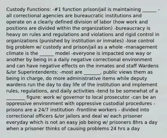 Custody Functions: -#1 function prison/jail is maintaining ______ -all correctional agencies are bureaucratic institutions and operate on a clearly defined division of labor (how work and positions are divided within the organization) -bureaucracy is heavy on rules and regulations and violations and rigid control in organizations (punished by institution or inmates) -lose control big problem w/ custody and prison/jail as a whole -management climate is the ______ model -everyone is impacted one way or another by being in a daily negative correctional environment and can have negative effects on the inmates and staff Wardens &/or Superintendents: -most are _______, public views them as being in charge, do more administrative items while deputy wardens run the day to day life of the institution and implement rules, regulations, and daily activities -tend to be somewhat of a ________ figure: work w/ governor to local prosecutor -can be an oppressive environment with oppressive custodial procedures -prisons are a 24/7 institution -frontline workers - divided into correctional officers &/or jailors and deal w/ each prisoner everyday which is not an easy job being w/ prisoners 8hrs a day when a prisoner thinks of causing problems 24 hrs a day