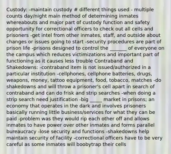 Custody: -maintain custody # different things used - multiple counts day/night main method of determining inmates whereabouts and major part of custody function and safety opportunity for correctional officers to check out all cells and prisoners -get intel from other inmates, staff, and outside about changes or issues going to start -security procedures are part of prison life -prisons designed to control the _______ of everyone on the campus which reduces victimizations and important part of functioning as it causes less trouble Contraband and Shakedowns: -contraband item is not issued/authorized in a particular institution -cellphones, cellphone batteries, drugs, weapons, money, tattoo equipment, food, tobacco, matches -do shakedowns and will throw a prisoner's cell apart in search of contraband and can do frisk and strip searches -when doing a strip search need justification -big _____ market in prisons; an economy that operates in the dark and involves prisoners basically running little business/services for what they can be paid -problem was they would rip each other off and allows inmates to have power over other inmates and forms parallel bureaucracy -lose security and functions -shakedowns help maintain security of facility -correctional officers have to be very careful as some inmates will boobytrap their cells