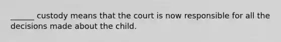 ______ custody means that the court is now responsible for all the decisions made about the child.