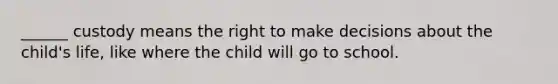 ______ custody means the right to make decisions about the child's life, like where the child will go to school.