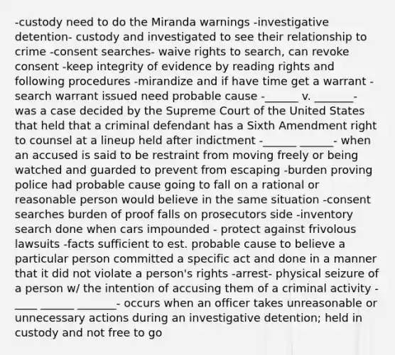 -custody need to do the Miranda warnings -investigative detention- custody and investigated to see their relationship to crime -consent searches- waive rights to search, can revoke consent -keep integrity of evidence by reading rights and following procedures -mirandize and if have time get a warrant -search warrant issued need probable cause -______ v. _______- was a case decided by the Supreme Court of the United States that held that a criminal defendant has a Sixth Amendment right to counsel at a lineup held after indictment -______ ______- when an accused is said to be restraint from moving freely or being watched and guarded to prevent from escaping -burden proving police had probable cause going to fall on a rational or reasonable person would believe in the same situation -consent searches burden of proof falls on prosecutors side -inventory search done when cars impounded - protect against frivolous lawsuits -facts sufficient to est. probable cause to believe a particular person committed a specific act and done in a manner that it did not violate a person's rights -arrest- physical seizure of a person w/ the intention of accusing them of a criminal activity -____ ______ _______- occurs when an officer takes unreasonable or unnecessary actions during an investigative detention; held in custody and not free to go