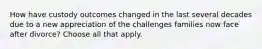 How have custody outcomes changed in the last several decades due to a new appreciation of the challenges families now face after divorce? Choose all that apply.