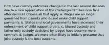 How have custody outcomes changed in the last several decades due to a new appreciation of the challenges families now face after divorce? Choose all that apply. a. Wages are no longer garnished from parents who do not make child support payments. b. States and local governments have increased their enforcement of child support orders. c. Shared custody and father-only custody decisions by judges have become more common. d. Judges are more often likely to initially presume that joint custody is the best outcome.