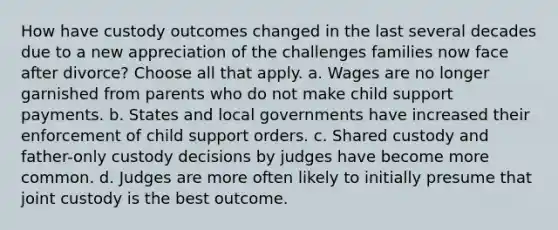 How have custody outcomes changed in the last several decades due to a new appreciation of the challenges families now face after divorce? Choose all that apply. a. Wages are no longer garnished from parents who do not make child support payments. b. States and local governments have increased their enforcement of child support orders. c. Shared custody and father-only custody decisions by judges have become more common. d. Judges are more often likely to initially presume that joint custody is the best outcome.