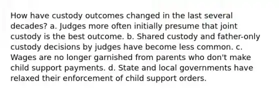 How have custody outcomes changed in the last several decades? a. Judges more often initially presume that joint custody is the best outcome. b. Shared custody and father-only custody decisions by judges have become less common. c. Wages are no longer garnished from parents who don't make child support payments. d. State and local governments have relaxed their enforcement of child support orders.