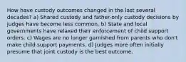 How have custody outcomes changed in the last several decades? a) Shared custody and father-only custody decisions by judges have become less common. b) State and local governments have relaxed their enforcement of child support orders. c) Wages are no longer garnished from parents who don't make child support payments. d) Judges more often initially presume that joint custody is the best outcome.