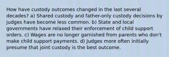 How have custody outcomes changed in the last several decades? a) Shared custody and father-only custody decisions by judges have become less common. b) State and local governments have relaxed their enforcement of child support orders. c) Wages are no longer garnished from parents who don't make child support payments. d) Judges more often initially presume that joint custody is the best outcome.