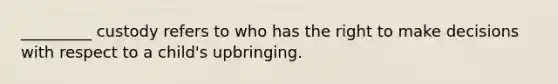_________ custody refers to who has the right to make decisions with respect to a child's upbringing.