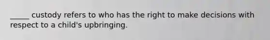 _____ custody refers to who has the right to make decisions with respect to a child's upbringing.