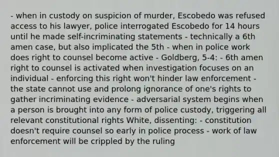 - when in custody on suspicion of murder, Escobedo was refused access to his lawyer, police interrogated Escobedo for 14 hours until he made self-incriminating statements - technically a 6th amen case, but also implicated the 5th - when in police work does right to counsel become active - Goldberg, 5-4: - 6th amen right to counsel is activated when investigation focuses on an individual - enforcing this right won't hinder law enforcement - the state cannot use and prolong ignorance of one's rights to gather incriminating evidence - adversarial system begins when a person is brought into any form of police custody, triggering all relevant constitutional rights White, dissenting: - constitution doesn't require counsel so early in police process - work of law enforcement will be crippled by the ruling