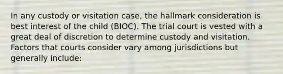 In any custody or visitation case, the hallmark consideration is best interest of the child (BIOC). The trial court is vested with a great deal of discretion to determine custody and visitation. Factors that courts consider vary among jurisdictions but generally include: