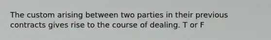 The custom arising between two parties in their previous contracts gives rise to the course of dealing. T or F