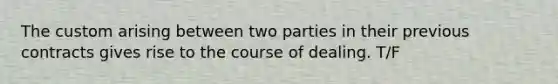 The custom arising between two parties in their previous contracts gives rise to the course of dealing. T/F