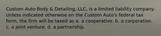 Custom Auto Body & Detailing, LLC, is a limited liability company. Unless indicated otherwise on the Custom Auto's federal tax form, the firm will be taxed as a. a cooperative. b. a corporation. c. a joint venture. d. a partnership.