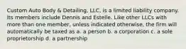 Custom Auto Body & Detailing, LLC, is a limited liability company. Its members include Dennis and Estelle. Like other LLCs with more than one member, unless indicated otherwise, the firm will automatically be taxed as a. a person b. a corporation c. a sole proprietorship d. a partnership