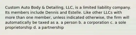 Custom Auto Body & Detailing, LLC, is a limited liability company. Its members include Dennis and Estelle. Like other LLCs with more than one member, unless indicated otherwise, the firm will automatically be taxed as a. a person b. a corporation c. a sole proprietorship d. a partnership