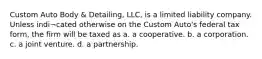 Custom Auto Body & Detailing, LLC, is a limited liability company. Unless indi¬cated otherwise on the Custom Auto's federal tax form, the firm will be taxed as a. a cooperative. b. a corporation. c. a joint venture. d. a partnership.