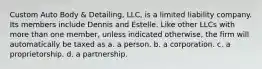 Custom Auto Body & Detailing, LLC, is a limited liability company. Its members include Dennis and Estelle. Like other LLCs with more than one member, unless indicated otherwise, the firm will automatically be taxed as​ a. a person. b. a corporation. c. a proprietorship. d. a partnership.