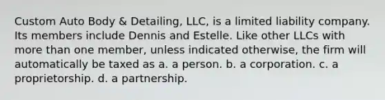 Custom Auto Body & Detailing, LLC, is a limited liability company. Its members include Dennis and Estelle. Like other LLCs with more than one member, unless indicated otherwise, the firm will automatically be taxed as​ a. a person. b. a corporation. c. a proprietorship. d. a partnership.