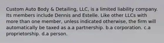 Custom Auto Body & Detailing, LLC, is a limited liability company. Its members include Dennis and Estelle. Like other LLCs with more than one member, unless indicated otherwise, the firm will automatically be taxed as​ a.a partnership. b.a corporation. c.a proprietorship. d.a person.