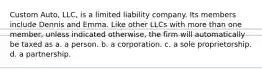 Custom Auto, LLC, is a limited liability company. Its members include Dennis and Emma. Like other LLCs with more than one member, unless indicated otherwise, the firm will automatically be taxed as​ a. ​a person. b. ​a corporation. c. ​a sole proprietorship. d. ​a partnership.