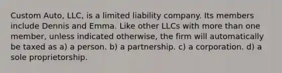 Custom Auto, LLC, is a limited liability company. Its members include Dennis and Emma. Like other LLCs with <a href='https://www.questionai.com/knowledge/keWHlEPx42-more-than' class='anchor-knowledge'>more than</a> one member, unless indicated otherwise, the firm will automatically be taxed as ​a) a person. ​b) a partnership. ​c) a corporation. ​d) a sole proprietorship.