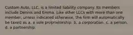 Custom Auto, LLC, is a limited liability company. Its members include Dennis and Emma. Like other LLCs with more than one member, unless indicated otherwise, the firm will automatically be taxed as​ ​a. a sole proprietorship. ​b. a corporation. ​c. a person. ​d. a partnership.