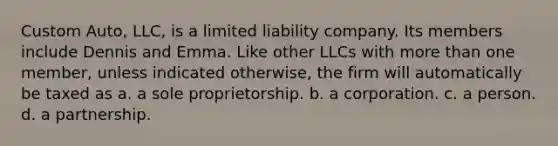 Custom Auto, LLC, is a limited liability company. Its members include Dennis and Emma. Like other LLCs with more than one member, unless indicated otherwise, the firm will automatically be taxed as​ ​a. a sole proprietorship. ​b. a corporation. ​c. a person. ​d. a partnership.