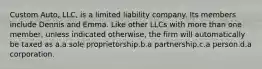 Custom Auto, LLC, is a limited liability company. Its members include Dennis and Emma. Like other LLCs with more than one member, unless indicated otherwise, the firm will automatically be taxed as​ a.​a sole proprietorship.b.​a partnership.c.​a person.d.​a corporation.