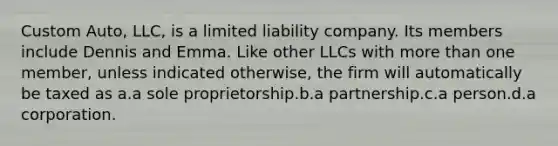 Custom Auto, LLC, is a limited liability company. Its members include Dennis and Emma. Like other LLCs with more than one member, unless indicated otherwise, the firm will automatically be taxed as​ a.​a sole proprietorship.b.​a partnership.c.​a person.d.​a corporation.