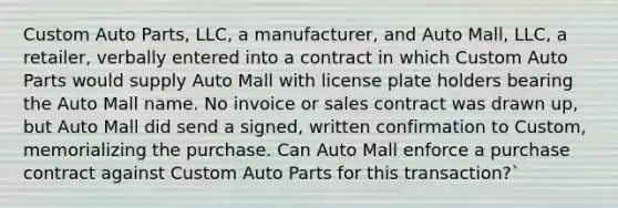 Custom Auto Parts, LLC, a manufacturer, and Auto Mall, LLC, a retailer, verbally entered into a contract in which Custom Auto Parts would supply Auto Mall with license plate holders bearing the Auto Mall name. No invoice or sales contract was drawn up, but Auto Mall did send a signed, written confirmation to Custom, memorializing the purchase. Can Auto Mall enforce a purchase contract against Custom Auto Parts for this transaction?`