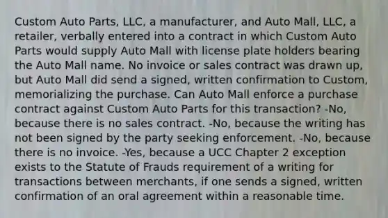 Custom Auto Parts, LLC, a manufacturer, and Auto Mall, LLC, a retailer, verbally entered into a contract in which Custom Auto Parts would supply Auto Mall with license plate holders bearing the Auto Mall name. No invoice or sales contract was drawn up, but Auto Mall did send a signed, written confirmation to Custom, memorializing the purchase. Can Auto Mall enforce a purchase contract against Custom Auto Parts for this transaction? -No, because there is no sales contract. -No, because the writing has not been signed by the party seeking enforcement. -No, because there is no invoice. -Yes, because a UCC Chapter 2 exception exists to the Statute of Frauds requirement of a writing for transactions between merchants, if one sends a signed, written confirmation of an oral agreement within a reasonable time.