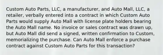 Custom Auto Parts, LLC, a manufacturer, and Auto Mall, LLC, a retailer, verbally entered into a contract in which Custom Auto Parts would supply Auto Mall with license plate holders bearing the Auto Mall name. No invoice or sales contract was drawn up, but Auto Mall did send a signed, written confirmation to Custom, memorializing the purchase. Can Auto Mall enforce a purchase contract against Custom Auto Parts for this transaction?