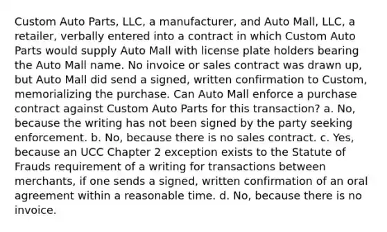 Custom Auto Parts, LLC, a manufacturer, and Auto Mall, LLC, a retailer, verbally entered into a contract in which Custom Auto Parts would supply Auto Mall with license plate holders bearing the Auto Mall name. No invoice or sales contract was drawn up, but Auto Mall did send a signed, written confirmation to Custom, memorializing the purchase. Can Auto Mall enforce a purchase contract against Custom Auto Parts for this transaction? a. No, because the writing has not been signed by the party seeking enforcement. b. No, because there is no sales contract. c. Yes, because an UCC Chapter 2 exception exists to the Statute of Frauds requirement of a writing for transactions between merchants, if one sends a signed, written confirmation of an oral agreement within a reasonable time. d. No, because there is no invoice.