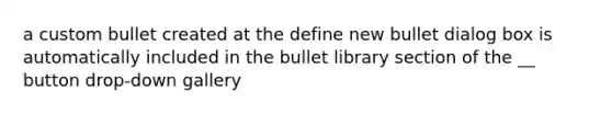 a custom bullet created at the define new bullet dialog box is automatically included in the bullet library section of the __ button drop-down gallery