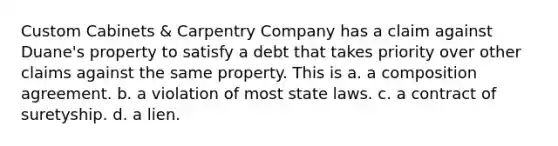 Custom Cabinets & Carpentry Company has a claim against Duane's property to satisfy a debt that takes priority over other claims against the same property. This is a. ​a composition agreement. b. ​a violation of most state laws. c. ​a contract of suretyship. d. ​a lien.