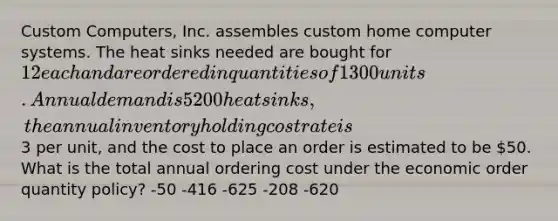 Custom Computers, Inc. assembles custom home computer systems. The heat sinks needed are bought for 12 each and are ordered in quantities of 1300 units. Annual demand is 5200 heat sinks, the annual inventory holding cost rate is3 per unit, and the cost to place an order is estimated to be 50. What is the total annual ordering cost under the economic order quantity policy? -50 -416 -625 -208 -620