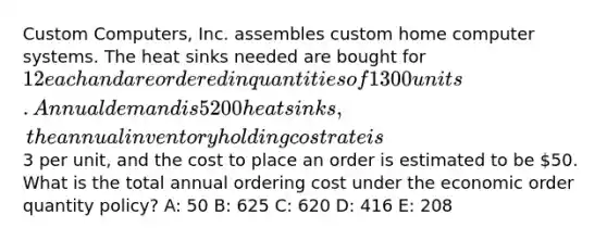 Custom Computers, Inc. assembles custom home computer systems. The heat sinks needed are bought for 12 each and are ordered in quantities of 1300 units. Annual demand is 5200 heat sinks, the annual inventory holding cost rate is3 per unit, and the cost to place an order is estimated to be 50. What is the total annual ordering cost under the economic order quantity policy? A: 50 B: 625 C: 620 D: 416 E: 208