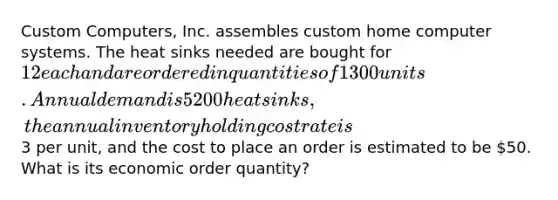 Custom Computers, Inc. assembles custom home computer systems. The heat sinks needed are bought for 12 each and are ordered in quantities of 1300 units. Annual demand is 5200 heat sinks, the annual inventory holding cost rate is3 per unit, and the cost to place an order is estimated to be 50. What is its economic order quantity?