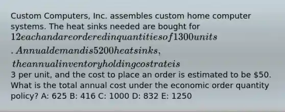 Custom Computers, Inc. assembles custom home computer systems. The heat sinks needed are bought for 12 each and are ordered in quantities of 1300 units. Annual demand is 5200 heat sinks, the annual inventory holding cost rate is3 per unit, and the cost to place an order is estimated to be 50. What is the total annual cost under the economic order quantity policy? A: 625 B: 416 C: 1000 D: 832 E: 1250