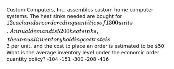 Custom Computers, Inc. assembles custom home computer systems. The heat sinks needed are bought for 12 each and are ordered in quantities of 1300 units. Annual demand is 5200 heat sinks, the annual inventory holding cost rate is3 per unit, and the cost to place an order is estimated to be 50. What is the average inventory level under the economic order quantity policy? -104 -151 -300 -208 -416