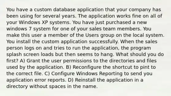 You have a custom database application that your company has been using for several years. The application works fine on all of your Windows XP systems. You have just purchased a new windows 7 system for one of your sales team members. You make this user a member of the Users group on the local system. You install the custom application successfully. When the sales person logs on and tries to run the application, the program splash screen loads but then seems to hang. What should you do first? A) Grant the user permissions to the directories and files used by the application. B) Reconfigure the shortcut to pint to the correct file. C) Configure Windows Reporting to send you application error reports. D) Reinstall the application in a directory without spaces in the name.