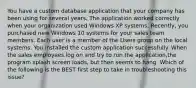 You have a custom database application that your company has been using for several years. The application worked correctly when your organization used Windows XP systems. Recently, you purchased new Windows 10 systems for your sales team members. Each user is a member of the Users group on the local systems. You installed the custom application successfully. When the sales employees log on and try to run the application,the program splash screen loads, but then seems to hang. Which of the following is the BEST first step to take in troubleshooting this issue?