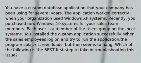 You have a custom database application that your company has been using for several years. The application worked correctly when your organization used Windows XP systems. Recently, you purchased new Windows 10 systems for your sales team members. Each user is a member of the Users group on the local systems. You installed the custom application successfully. When the sales employees log on and try to run the application,the program splash screen loads, but then seems to hang. Which of the following is the BEST first step to take in troubleshooting this issue?