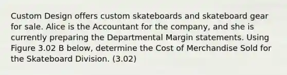 Custom Design offers custom skateboards and skateboard gear for sale. Alice is the Accountant for the company, and she is currently preparing the Departmental Margin statements. Using Figure 3.02 B below, determine the Cost of Merchandise Sold for the Skateboard Division. (3.02)