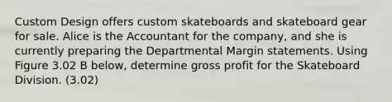 Custom Design offers custom skateboards and skateboard gear for sale. Alice is the Accountant for the company, and she is currently preparing the Departmental Margin statements. Using Figure 3.02 B below, determine <a href='https://www.questionai.com/knowledge/klIB6Lsdwh-gross-profit' class='anchor-knowledge'>gross profit</a> for the Skateboard Division. (3.02)