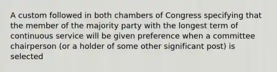 A custom followed in both chambers of Congress specifying that the member of the majority party with the longest term of continuous service will be given preference when a committee chairperson (or a holder of some other significant post) is selected