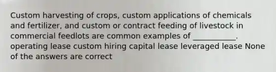 Custom harvesting of crops, custom applications of chemicals and fertilizer, and custom or contract feeding of livestock in commercial feedlots are common examples of ___________. operating lease custom hiring capital lease leveraged lease None of the answers are correct