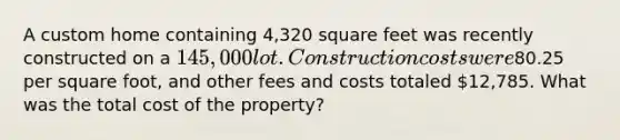 A custom home containing 4,320 square feet was recently constructed on a 145,000 lot. Construction costs were80.25 per square foot, and other fees and costs totaled 12,785. What was the total cost of the property?